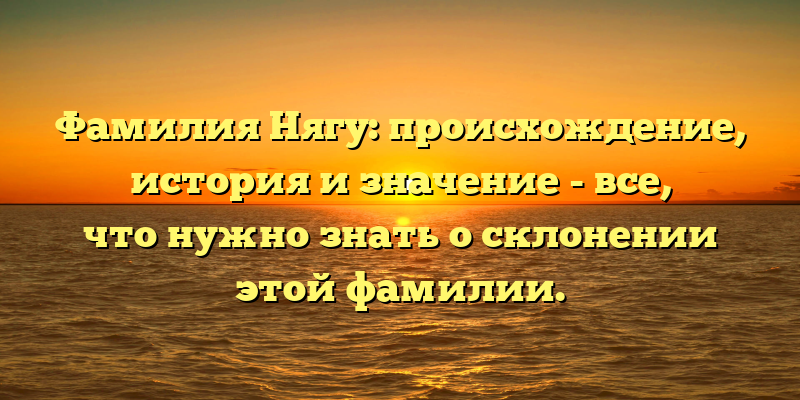 Фамилия Нягу: происхождение, история и значение - все, что нужно знать о склонении этой фамилии.