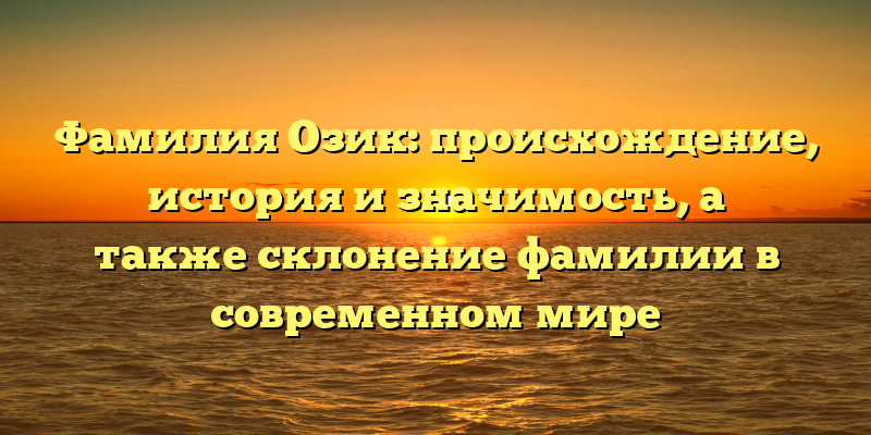 Фамилия Озик: происхождение, история и значимость, а также склонение фамилии в современном мире