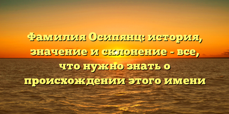 Фамилия Осипянц: история, значение и склонение - все, что нужно знать о происхождении этого имени