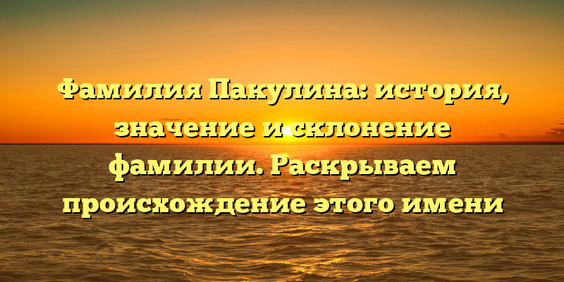Фамилия Пакулина: история, значение и склонение фамилии. Раскрываем происхождение этого имени