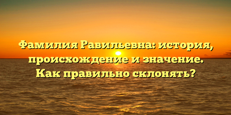 Фамилия Равильевна: история, происхождение и значение. Как правильно склонять?