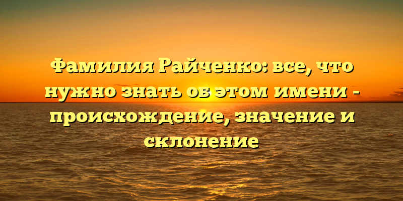 Фамилия Райченко: все, что нужно знать об этом имени - происхождение, значение и склонение
