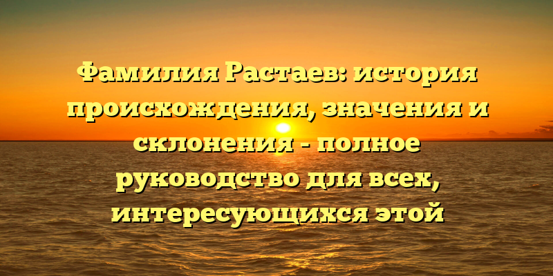 Фамилия Растаев: история происхождения, значения и склонения - полное руководство для всех, интересующихся этой фамилией!