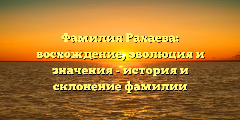 Фамилия Рахаева: восхождение, эволюция и значения - история и склонение фамилии