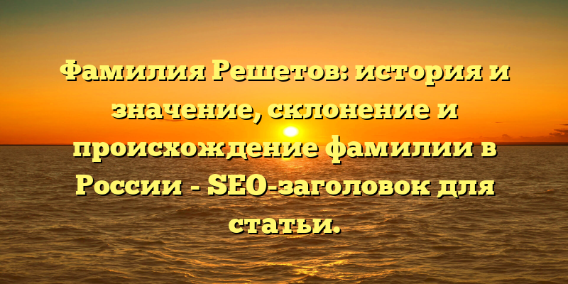 Фамилия Решетов: история и значение, склонение и происхождение фамилии в России - SEO-заголовок для статьи.