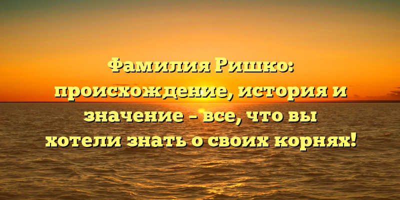 Фамилия Ришко: происхождение, история и значение – все, что вы хотели знать о своих корнях!