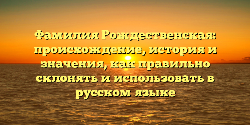 Фамилия Рождественская: происхождение, история и значения, как правильно склонять и использовать в русском языке