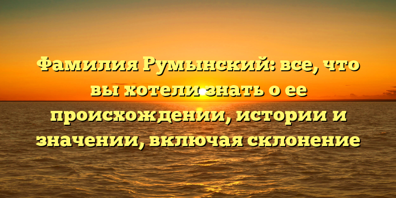 Фамилия Румынский: все, что вы хотели знать о ее происхождении, истории и значении, включая склонение