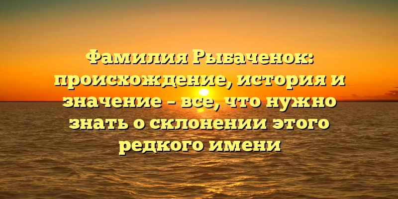 Фамилия Рыбаченок: происхождение, история и значение – все, что нужно знать о склонении этого редкого имени