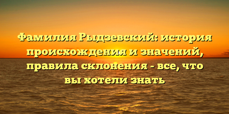 Фамилия Рыдзевский: история происхождения и значений, правила склонения - все, что вы хотели знать
