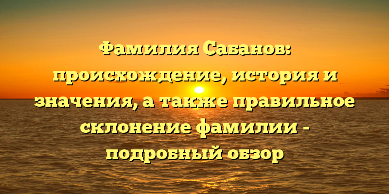 Фамилия Сабанов: происхождение, история и значения, а также правильное склонение фамилии - подробный обзор