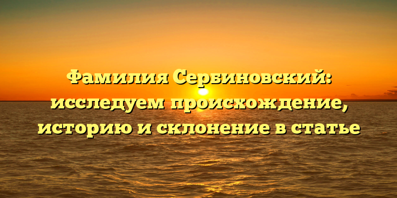 Фамилия Сербиновский: исследуем происхождение, историю и склонение в статье