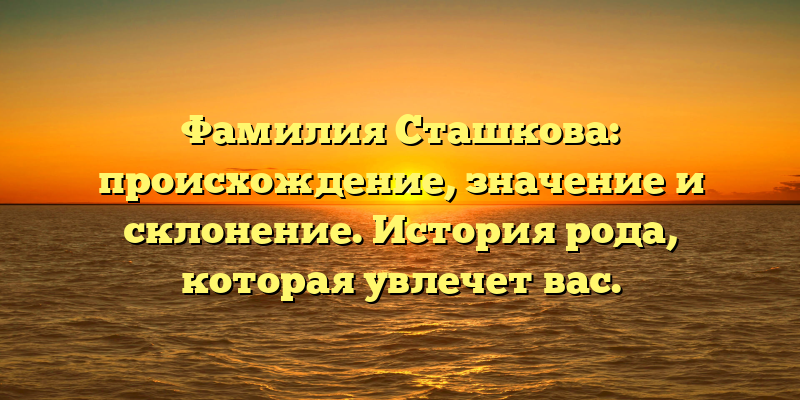 Фамилия Сташкова: происхождение, значение и склонение. История рода, которая увлечет вас.