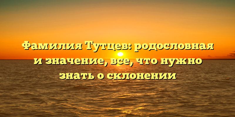 Фамилия Тутцев: родословная и значение, все, что нужно знать о склонении
