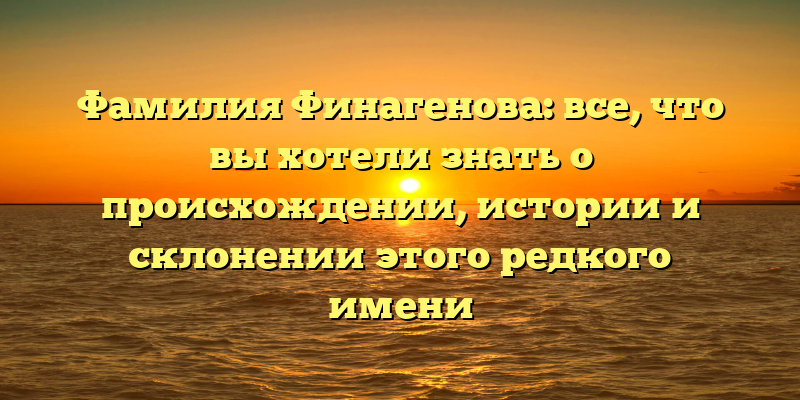 Фамилия Финагенова: все, что вы хотели знать о происхождении, истории и склонении этого редкого имени