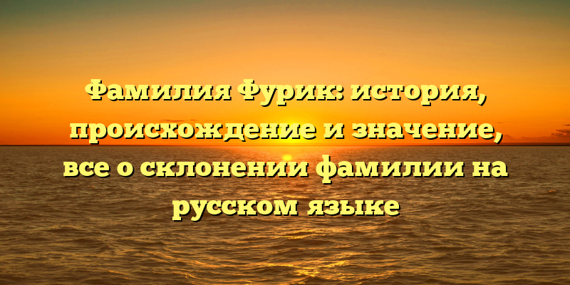 Фамилия Фурик: история, происхождение и значение, все о склонении фамилии на русском языке