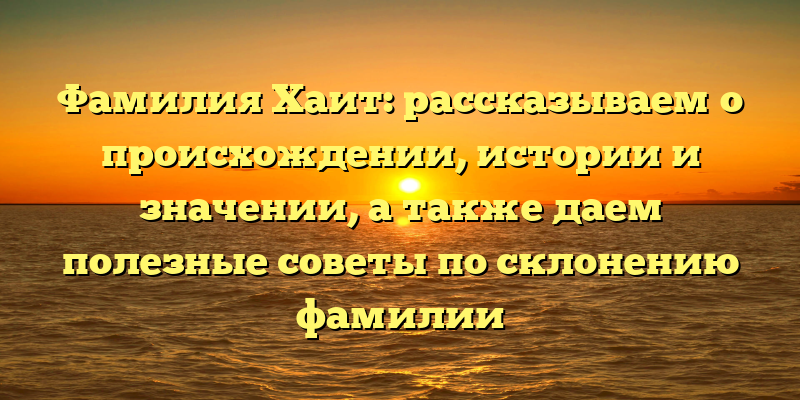 Фамилия Хаит: рассказываем о происхождении, истории и значении, а также даем полезные советы по склонению фамилии
