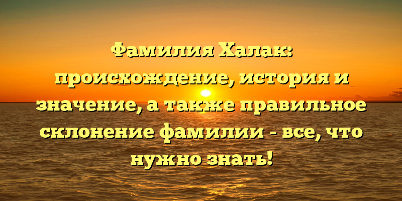 Фамилия Халак: происхождение, история и значение, а также правильное склонение фамилии - все, что нужно знать!