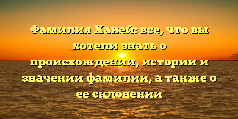 Фамилия Ханей: все, что вы хотели знать о происхождении, истории и значении фамилии, а также о ее склонении