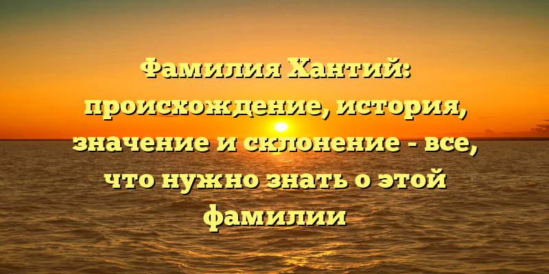 Фамилия Хантий: происхождение, история, значение и склонение - все, что нужно знать о этой фамилии