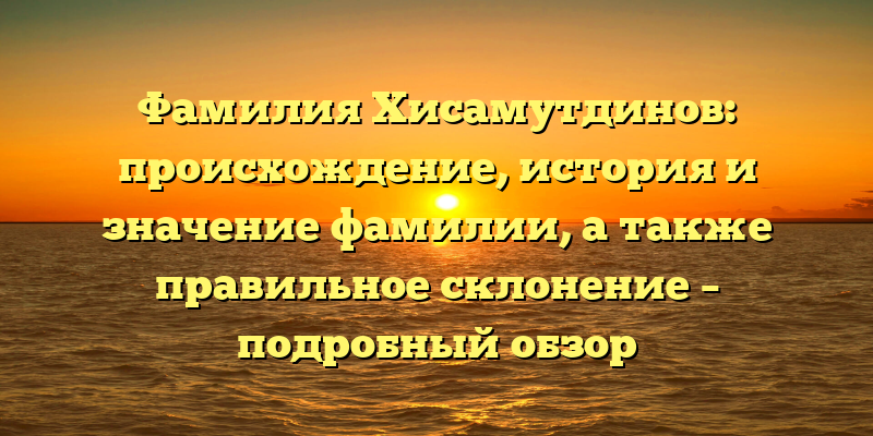 Фамилия Хисамутдинов: происхождение, история и значение фамилии, а также правильное склонение – подробный обзор