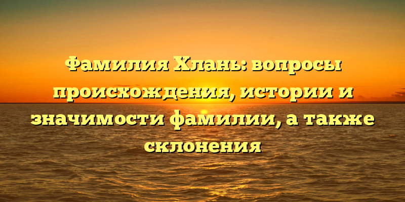 Фамилия Хлань: вопросы происхождения, истории и значимости фамилии, а также склонения