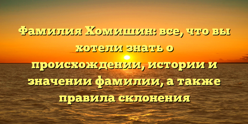 Фамилия Хомишин: все, что вы хотели знать о происхождении, истории и значении фамилии, а также правила склонения