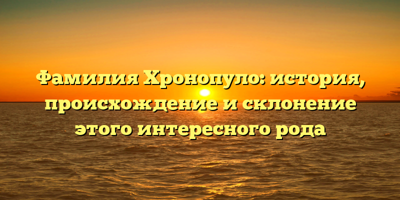 Фамилия Хронопуло: история, происхождение и склонение этого интересного рода