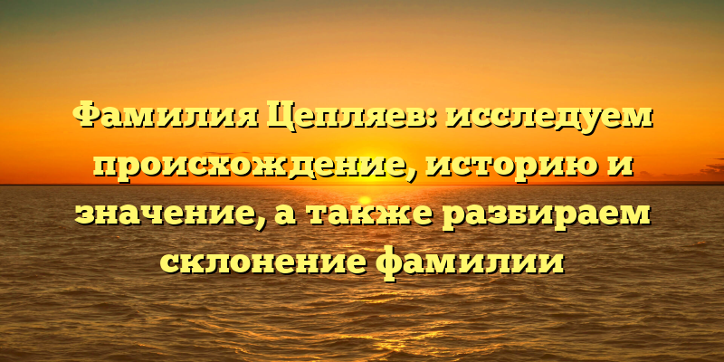 Фамилия Цепляев: исследуем происхождение, историю и значение, а также разбираем склонение фамилии