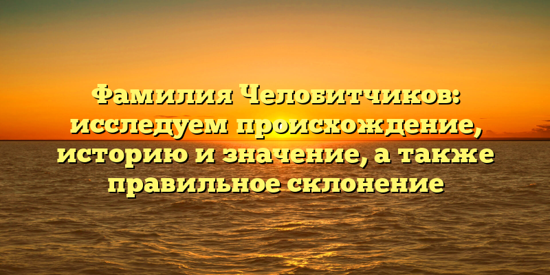 Фамилия Челобитчиков: исследуем происхождение, историю и значение, а также правильное склонение