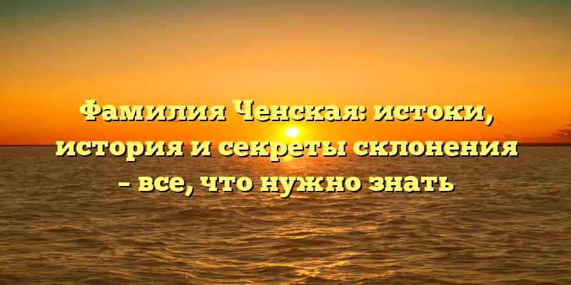 Фамилия Ченская: истоки, история и секреты склонения – все, что нужно знать