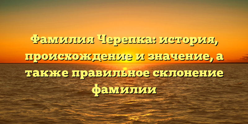 Фамилия Черепка: история, происхождение и значение, а также правильное склонение фамилии