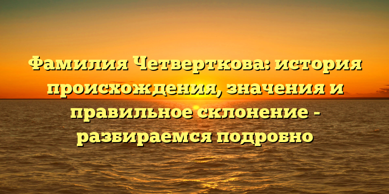 Фамилия Четверткова: история происхождения, значения и правильное склонение - разбираемся подробно