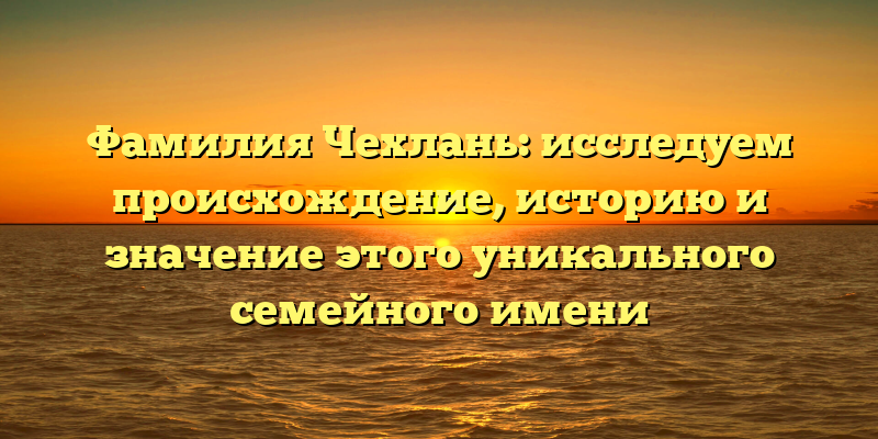 Фамилия Чехлань: исследуем происхождение, историю и значение этого уникального семейного имени