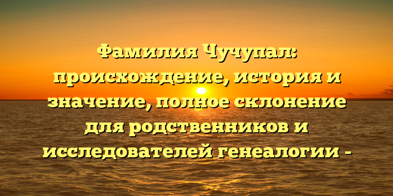 Фамилия Чучупал: происхождение, история и значение, полное склонение для родственников и исследователей генеалогии - обзор на нашем сайте