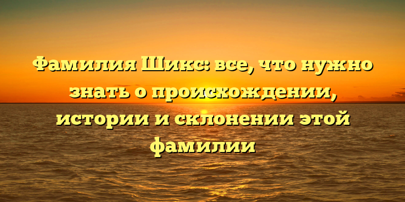 Фамилия Шикс: все, что нужно знать о происхождении, истории и склонении этой фамилии