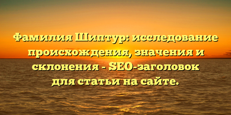 Фамилия Шиптур: исследование происхождения, значения и склонения - SEO-заголовок для статьи на сайте.