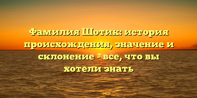Фамилия Шотик: история происхождения, значение и склонение - все, что вы хотели знать
