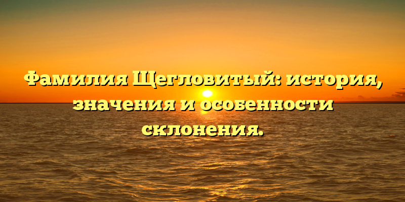 Фамилия Щегловитый: история, значения и особенности склонения.