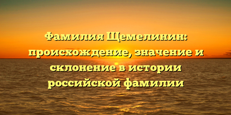 Фамилия Щемелинин: происхождение, значение и склонение в истории российской фамилии