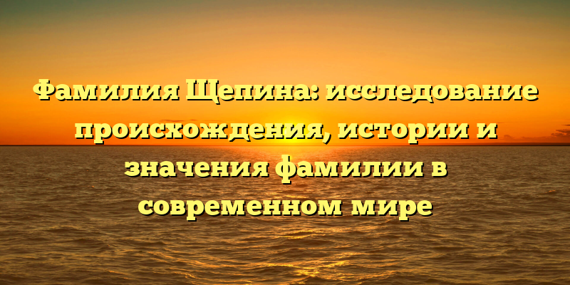 Фамилия Щепина: исследование происхождения, истории и значения фамилии в современном мире