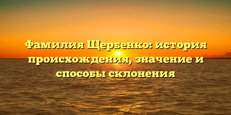 Фамилия Щербенко: история происхождения, значение и способы склонения