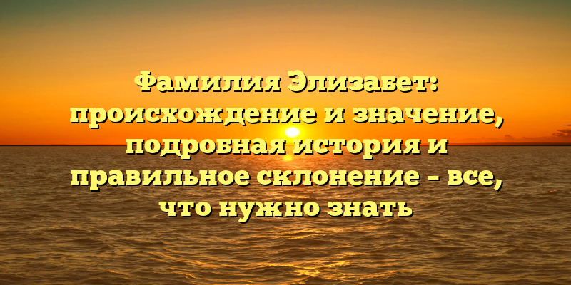 Фамилия Элизабет: происхождение и значение, подробная история и правильное склонение – все, что нужно знать