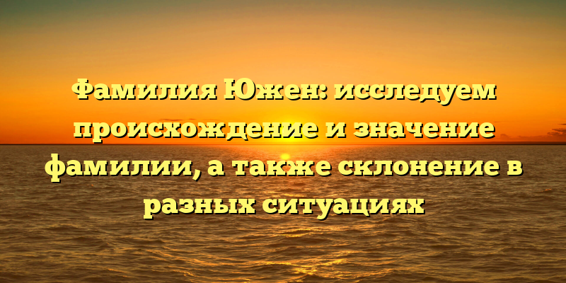 Фамилия Южен: исследуем происхождение и значение фамилии, а также склонение в разных ситуациях