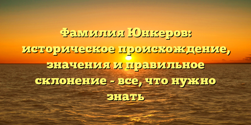Фамилия Юнкеров: историческое происхождение, значения и правильное склонение - все, что нужно знать