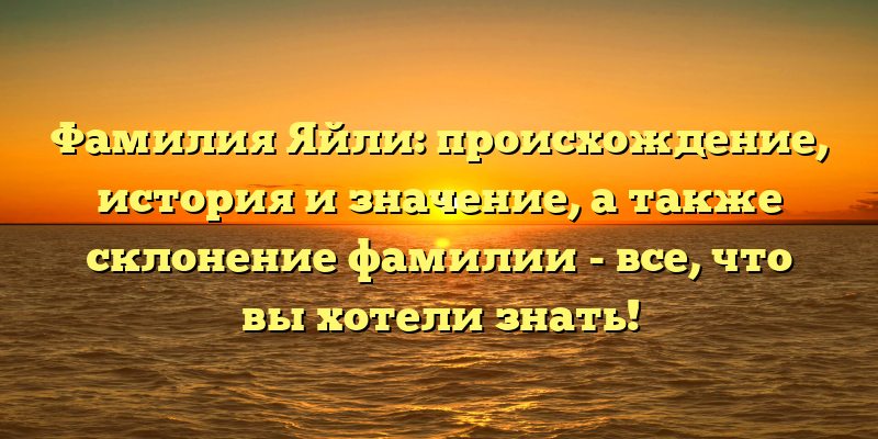 Фамилия Яйли: происхождение, история и значение, а также склонение фамилии - все, что вы хотели знать!