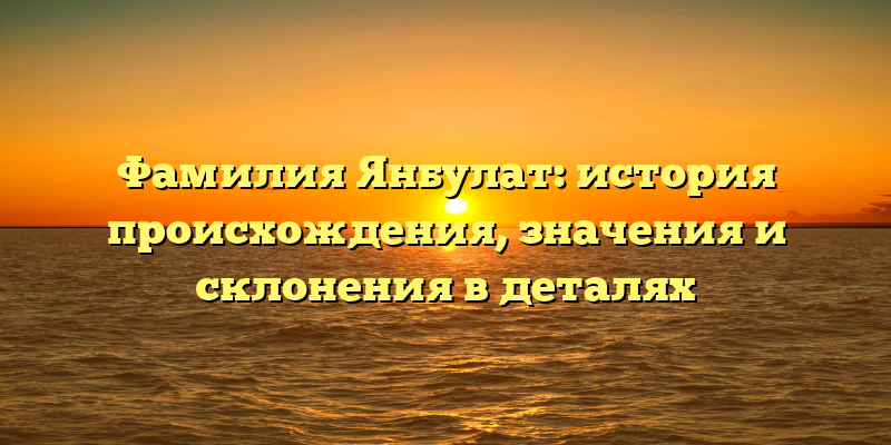 Фамилия Янбулат: история происхождения, значения и склонения в деталях