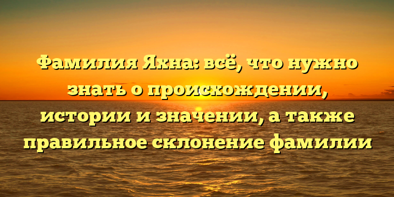 Фамилия Яхна: всё, что нужно знать о происхождении, истории и значении, а также правильное склонение фамилии