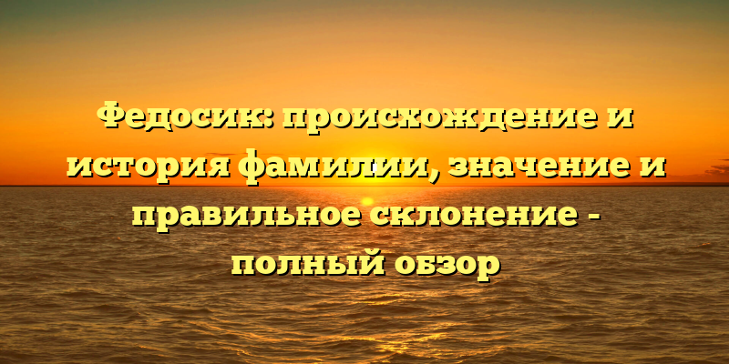 Федосик: происхождение и история фамилии, значение и правильное склонение - полный обзор
