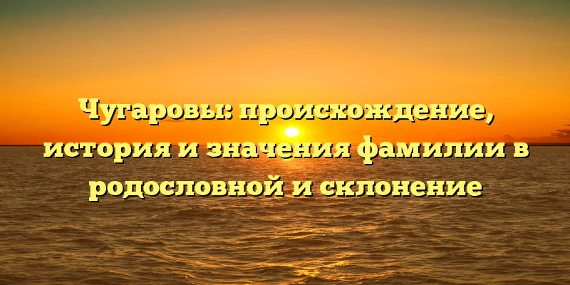 Чугаровы: происхождение, история и значения фамилии в родословной и склонение